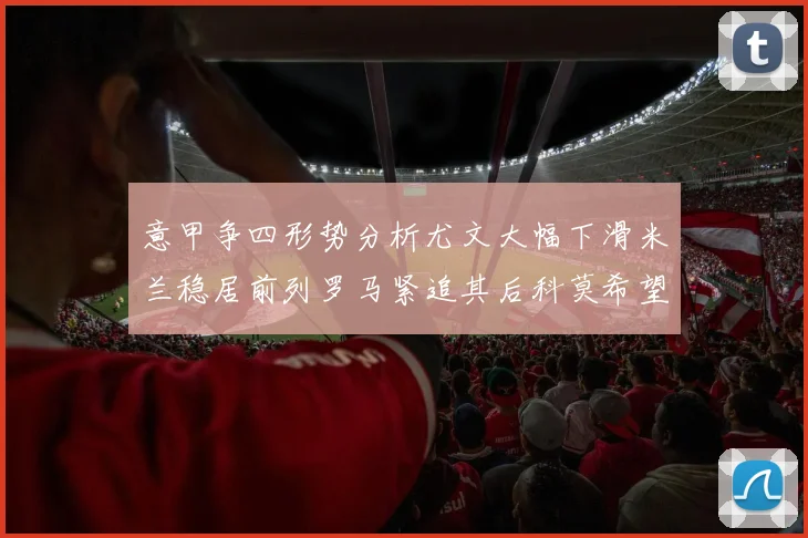 意甲争四形势分析尤文大幅下滑米兰稳居前列罗马紧追其后科莫希望渺茫