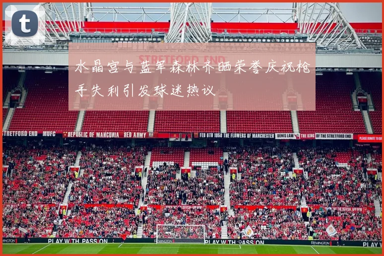 水晶宫与蓝军森林齐晒荣誉庆祝枪手失利引发球迷热议