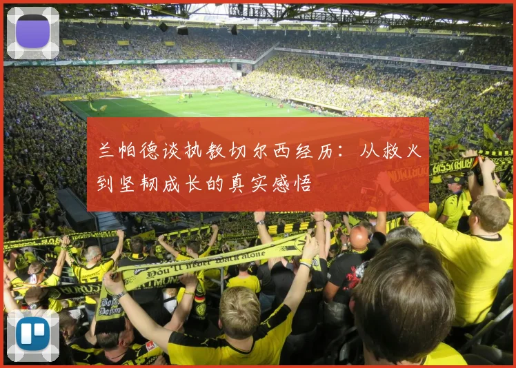兰帕德谈执教切尔西经历：从救火到坚韧成长的真实感悟