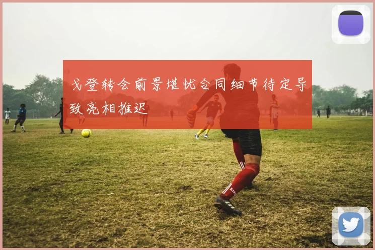 戈登转会前景堪忧合同细节待定导致亮相推迟