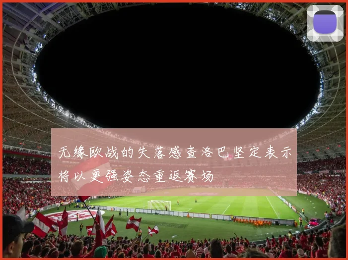 无缘欧战的失落感查洛巴坚定表示将以更强姿态重返赛场