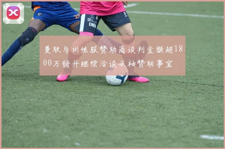 曼联与训练服赞助商谈判金额超1800万镑并继续洽谈衣袖赞助事宜
