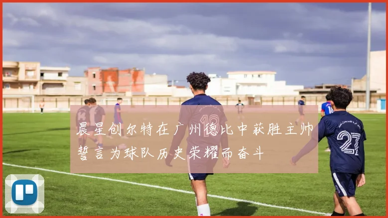 晨星创尔特在广州德比中获胜主帅誓言为球队历史荣耀而奋斗