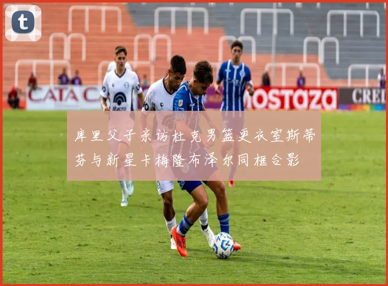 库里父子亲访杜克男篮更衣室斯蒂芬与新星卡梅隆布泽尔同框合影
