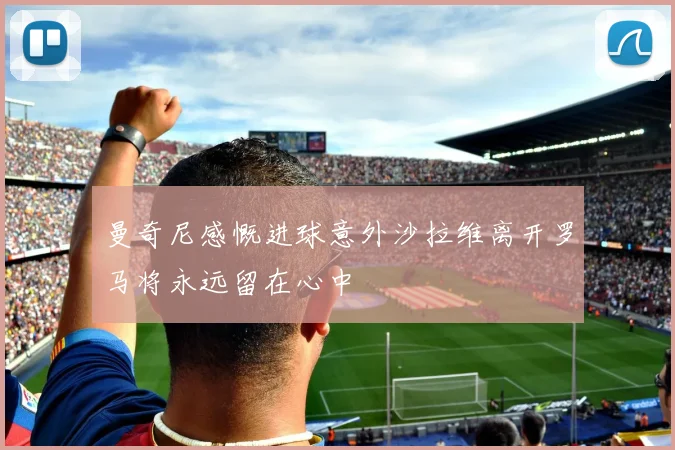 曼奇尼感慨进球意外沙拉维离开罗马将永远留在心中