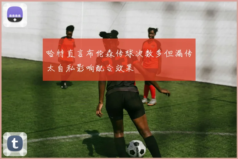 哈特直言布伦森传球次数多但漏传太自私影响配合效果