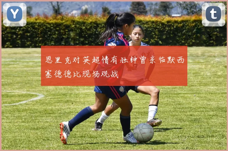 恩里克对英超情有独钟曾亲临默西塞德德比现场观战