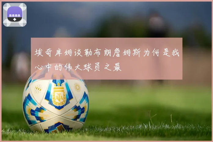 埃奇库姆谈勒布朗詹姆斯为何是我心中的伟大球员之最