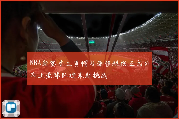 NBA新赛季工资帽与奢侈税线正式公布土豪球队迎来新挑战
