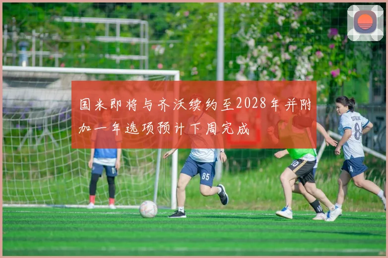 国米即将与齐沃续约至2028年并附加一年选项预计下周完成