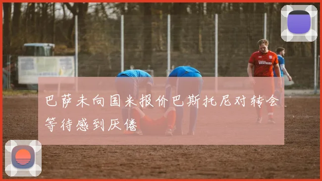 巴萨未向国米报价巴斯托尼对转会等待感到厌倦